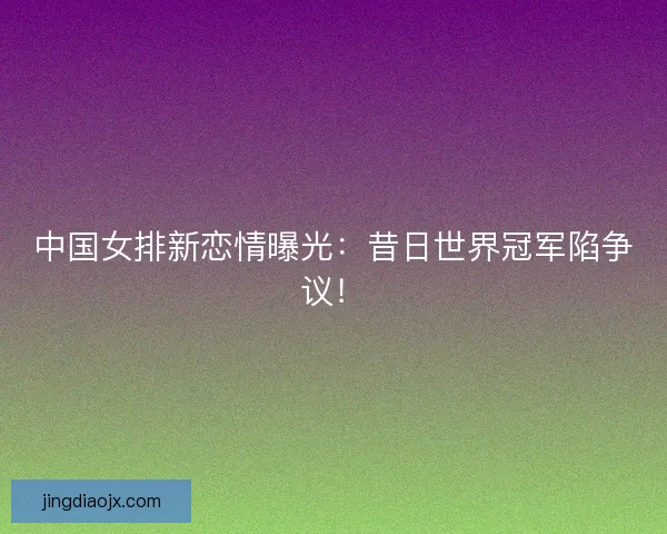 中国女排新恋情曝光:昔日世界冠军陷争议! 中国女排新恋情曝光:昔日世界冠军陷争议!