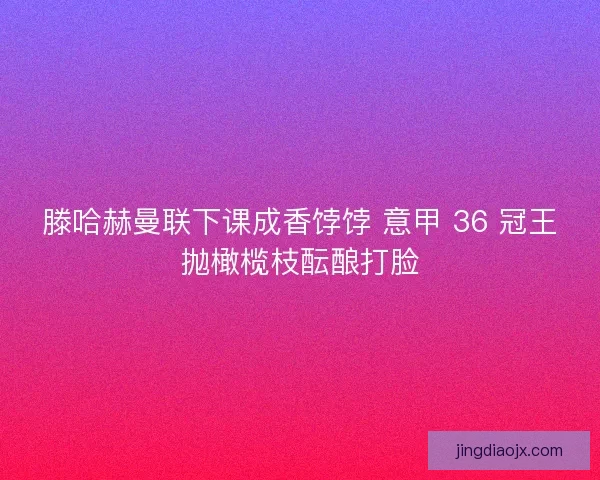 滕哈赫曼联下课成香饽饽 意甲 36 冠王抛橄榄枝酝酿打脸