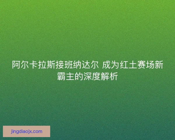 阿尔卡拉斯接班纳达尔 成为红土赛场新霸主的深度解析