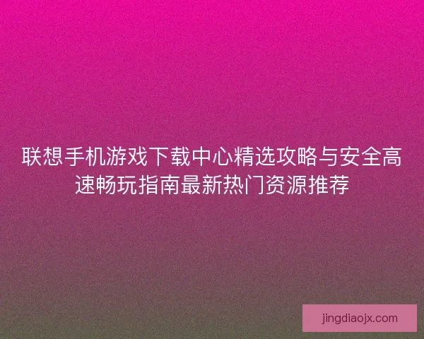 联想手机游戏下载中心精选攻略与安全高速畅玩指南最新热门资源推荐