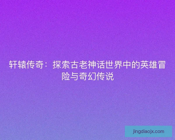 轩辕传奇：探索古老神话世界中的英雄冒险与奇幻传说