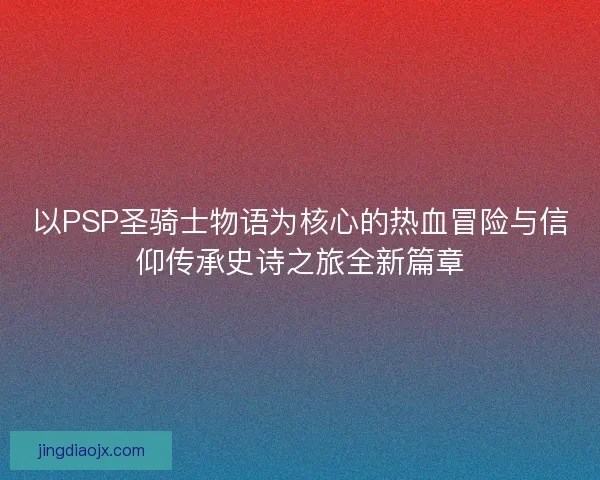 以PSP圣骑士物语为核心的热血冒险与信仰传承史诗之旅全新篇章