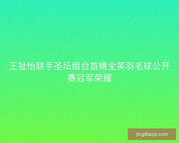 王祉怡联手圣坛组合首摘全英羽毛球公开赛冠军荣耀 王祉怡联手圣坛组合首摘全英羽毛球公开赛冠军荣耀