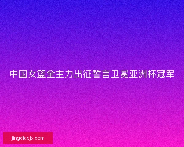 中国女篮全主力出征誓言卫冕亚洲杯冠军