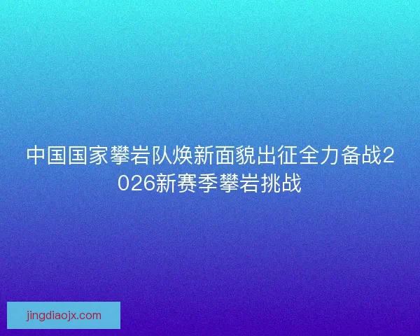 中国国家攀岩队焕新面貌出征全力备战2026新赛季攀岩挑战