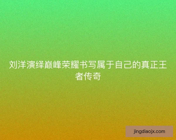 刘洋演绎巅峰荣耀书写属于自己的真正王者传奇