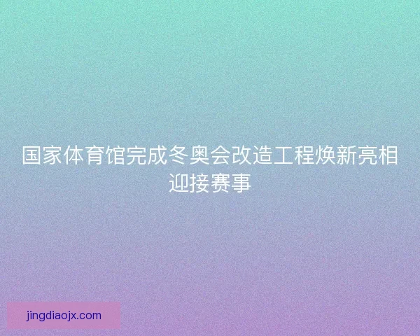国家体育馆完成冬奥会改造工程焕新亮相迎接赛事