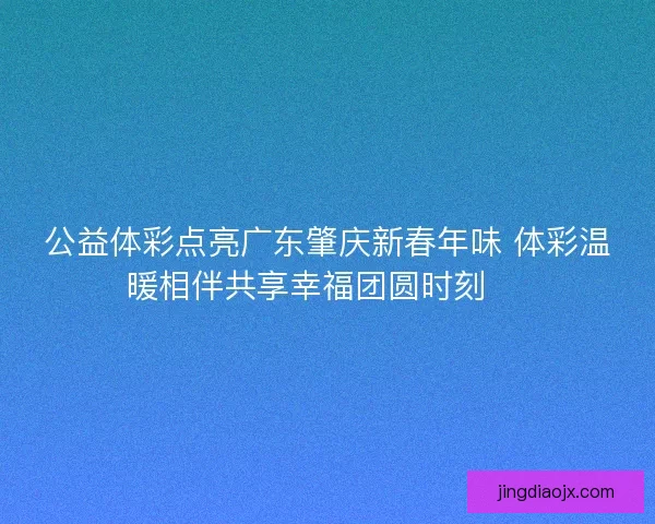 公益体彩点亮广东肇庆新春年味 体彩温暖相伴共享幸福团圆时刻 🎉
