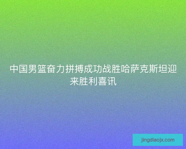 中国男篮奋力拼搏成功战胜哈萨克斯坦迎来胜利喜讯
