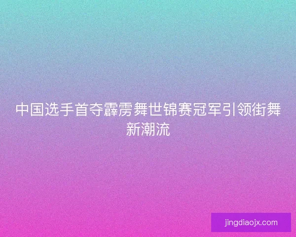 中国选手首夺霹雳舞世锦赛冠军引领街舞新潮流