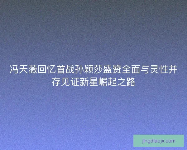 冯天薇回忆首战孙颖莎盛赞全面与灵性并存见证新星崛起之路