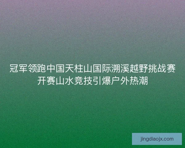 冠军领跑中国天柱山国际溯溪越野挑战赛开赛山水竞技引爆户外热潮 冠军领跑中国天柱山国际溯溪越野挑战赛开赛山水竞技引爆户外热潮